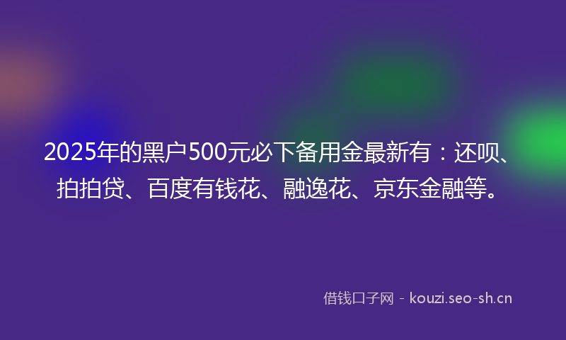 2025年的黑户500元必下备用金最新有：还呗、拍拍贷、百度有钱花、融逸花、京东金融等。