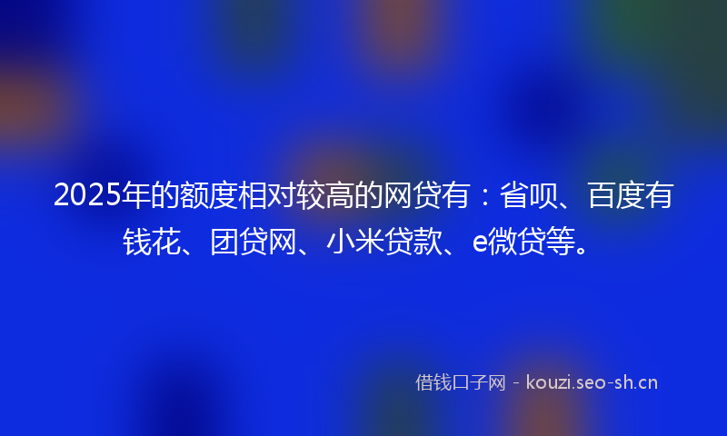 2025年的额度相对较高的网贷有：省呗、百度有钱花、团贷网、小米贷款、e微贷等。
