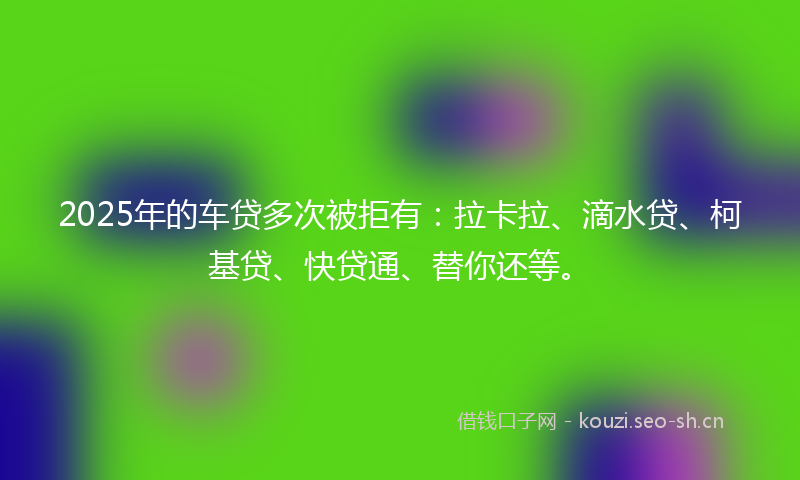 2025年的车贷多次被拒有：拉卡拉、滴水贷、柯基贷、快贷通、替你还等。
