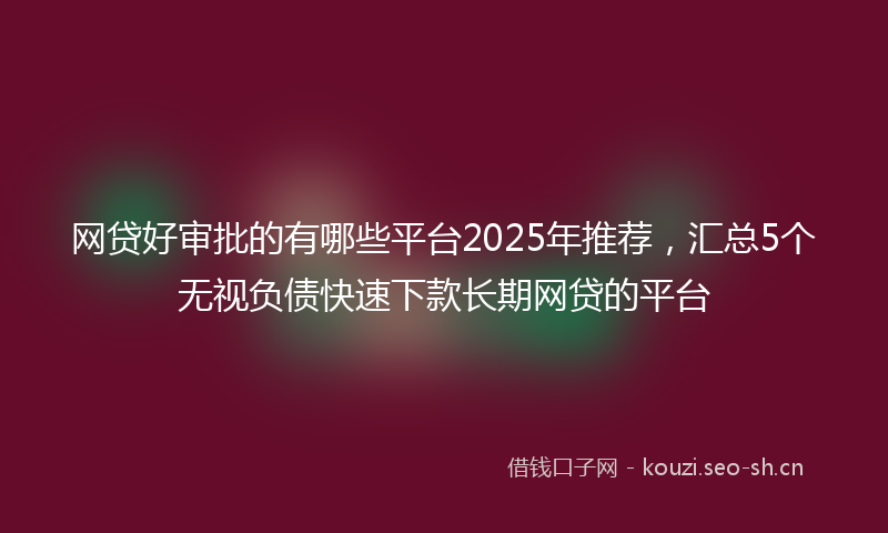 网贷好审批的有哪些平台2025年推荐，汇总5个无视负债快速下款长期网贷的平台