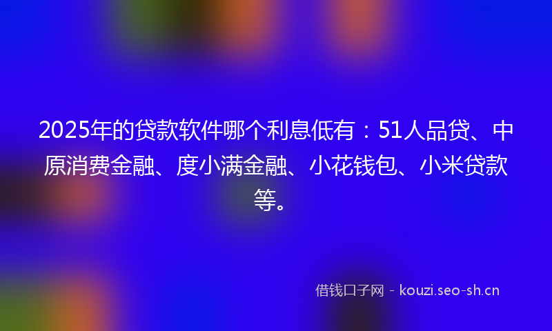 2025年的贷款软件哪个利息低有：51人品贷、中原消费金融、度小满金融、小花钱包、小米贷款等。