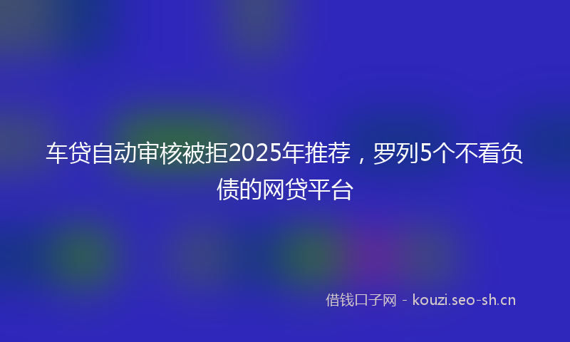 车贷自动审核被拒2025年推荐，罗列5个不看负债的网贷平台