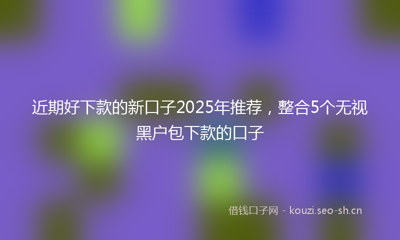 近期好下款的新口子2025年推荐，整合5个无视黑户包下款的口子