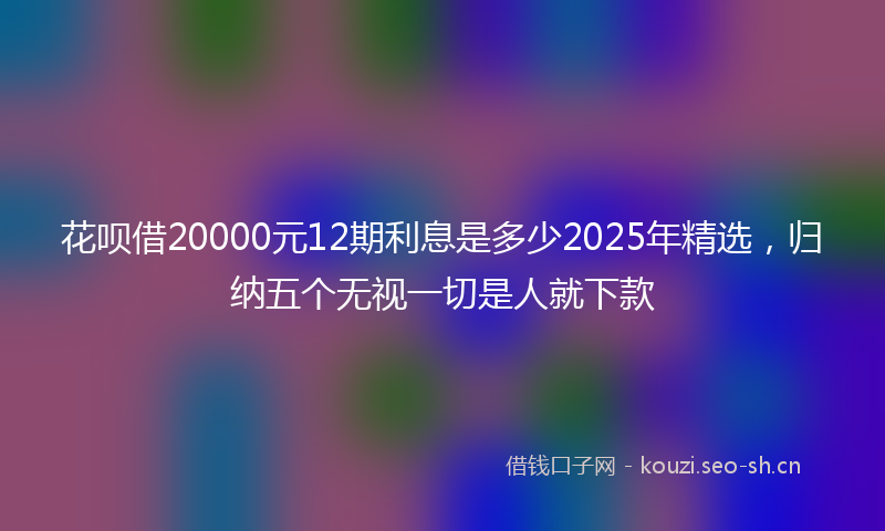 花呗借20000元12期利息是多少2025年精选，归纳五个无视一切是人就下款