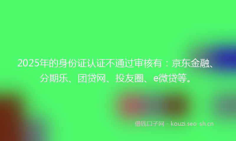 2025年的身份证认证不通过审核有:京东金融、分期乐、团贷网、投友圈、e微贷等。