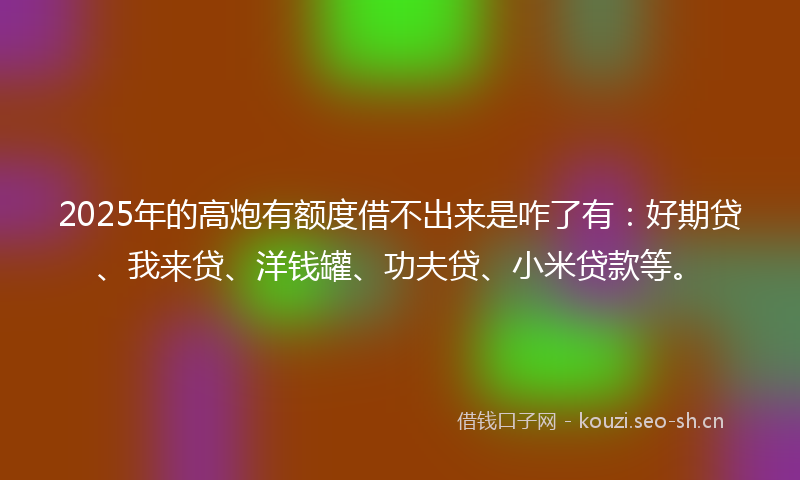 2025年的高炮有额度借不出来是咋了有：好期贷、我来贷、洋钱罐、功夫贷、小米贷款等。