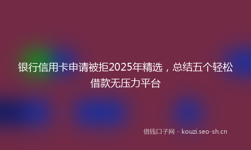 银行信用卡申请被拒2025年精选，总结五个轻松借款无压力平台