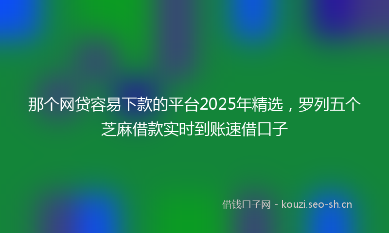 那个网贷容易下款的平台2025年精选，罗列五个芝麻借款实时到账速借口子