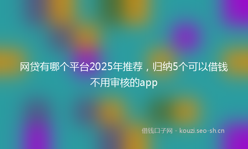网贷有哪个平台2025年推荐，归纳5个可以借钱不用审核的app