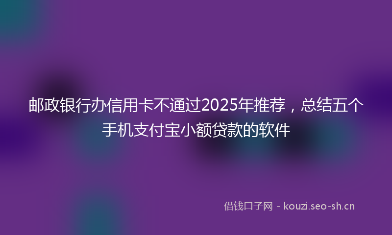 邮政银行办信用卡不通过2025年推荐，总结五个手机支付宝小额贷款的软件