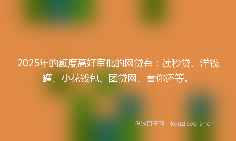 2025年的额度高好审批的网贷有：读秒贷、洋钱罐、小花钱包、团贷网、替你还等。