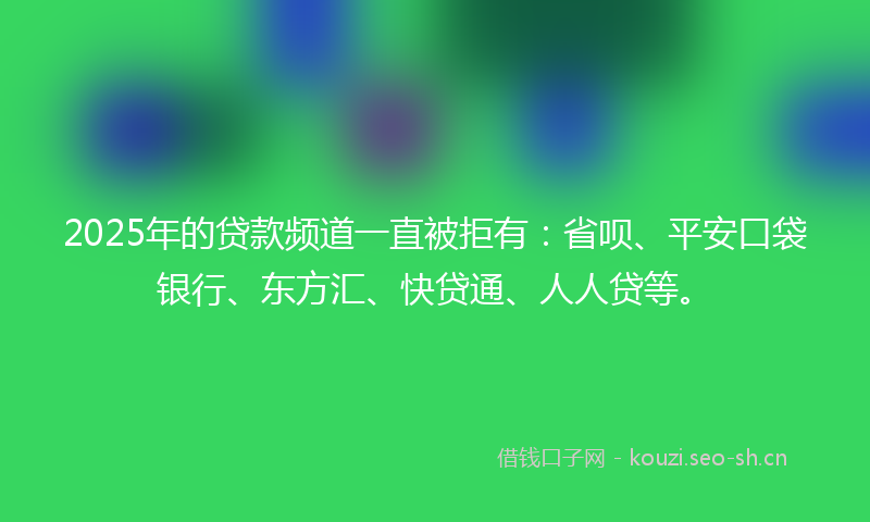 2025年的贷款频道一直被拒有：省呗、平安口袋银行、东方汇、快贷通、人人贷等。