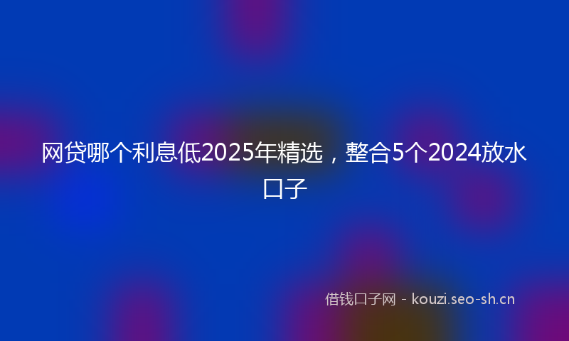 网贷哪个利息低2025年精选，整合5个2024放水口子