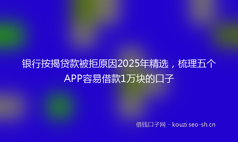 银行按揭贷款被拒原因2025年精选，梳理五个APP容易借款1万块的口子