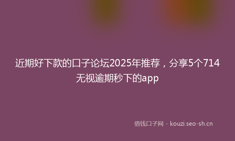 近期好下款的口子论坛2025年推荐，分享5个714无视逾期秒下的app