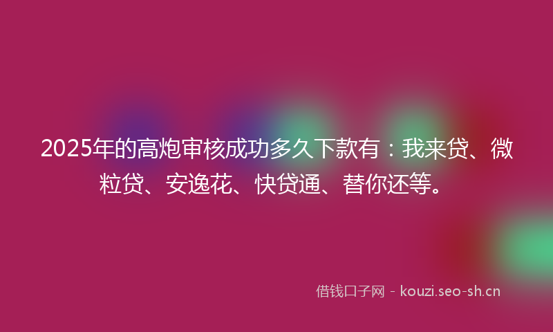 2025年的高炮审核成功多久下款有：我来贷、微粒贷、安逸花、快贷通、替你还等。