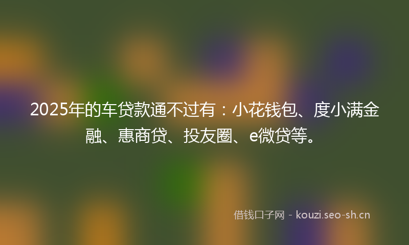 2025年的车贷款通不过有：小花钱包、度小满金融、惠商贷、投友圈、e微贷等。