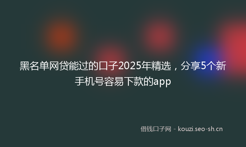 黑名单网贷能过的口子2025年精选，分享5个新手机号容易下款的app