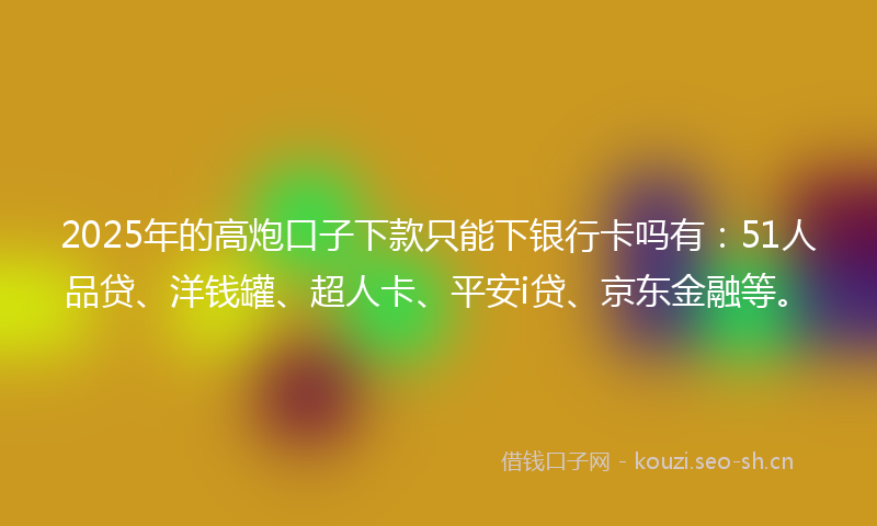 2025年的高炮口子下款只能下银行卡吗有：51人品贷、洋钱罐、超人卡、平安i贷、京东金融等。