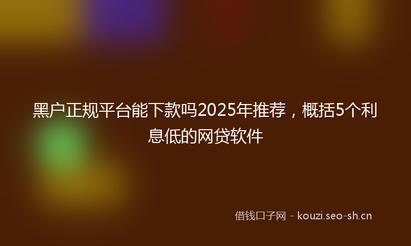 黑户正规平台能下款吗2025年推荐，概括5个利息低的网贷软件