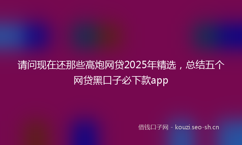 请问现在还那些高炮网贷2025年精选，总结五个网贷黑口子必下款app