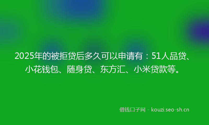 2025年的被拒贷后多久可以申请有：51人品贷、小花钱包、随身贷、东方汇、小米贷款等。
