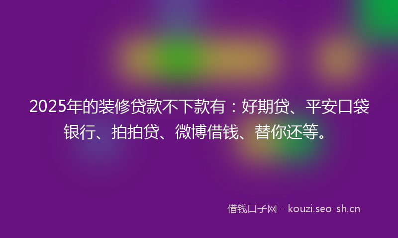 2025年的装修贷款不下款有：好期贷、平安口袋银行、拍拍贷、微博借钱、替你还等。