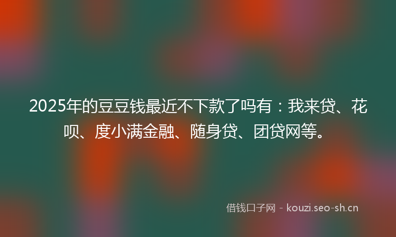 2025年的豆豆钱最近不下款了吗有：我来贷、花呗、度小满金融、随身贷、团贷网等。