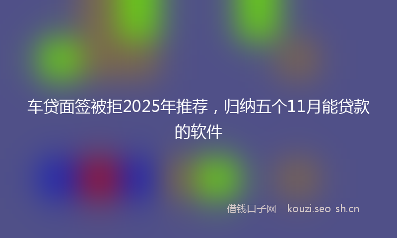 车贷面签被拒2025年推荐，归纳五个11月能贷款的软件