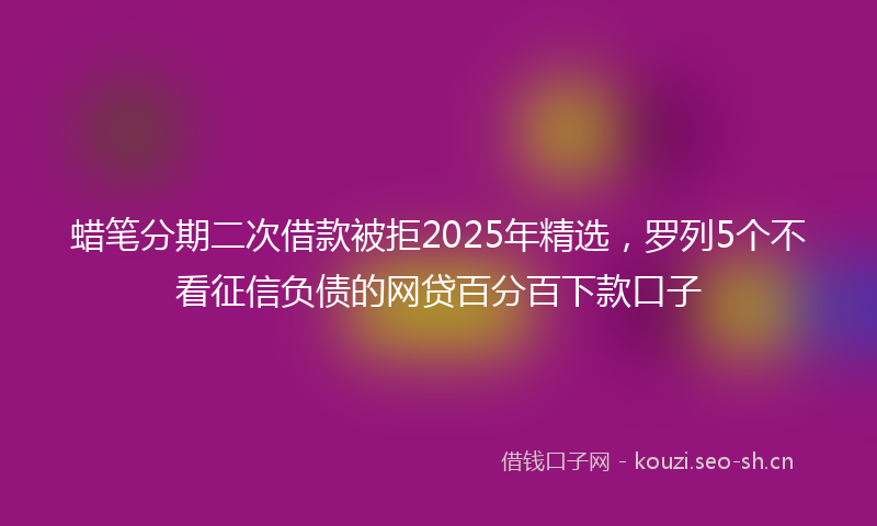 蜡笔分期二次借款被拒2025年精选，罗列5个不看征信负债的网贷百分百下款口子