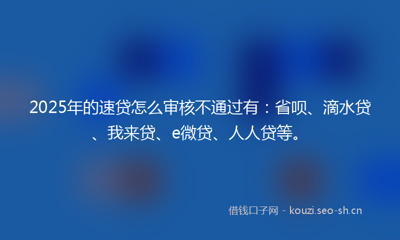 2025年的速贷怎么审核不通过有：省呗、滴水贷、我来贷、e微贷、人人贷等。