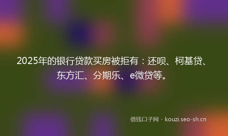 2025年的银行贷款买房被拒有：还呗、柯基贷、东方汇、分期乐、e微贷等。