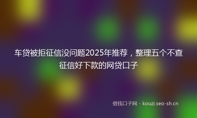 车贷被拒征信没问题2025年推荐，整理五个不查征信好下款的网贷口子