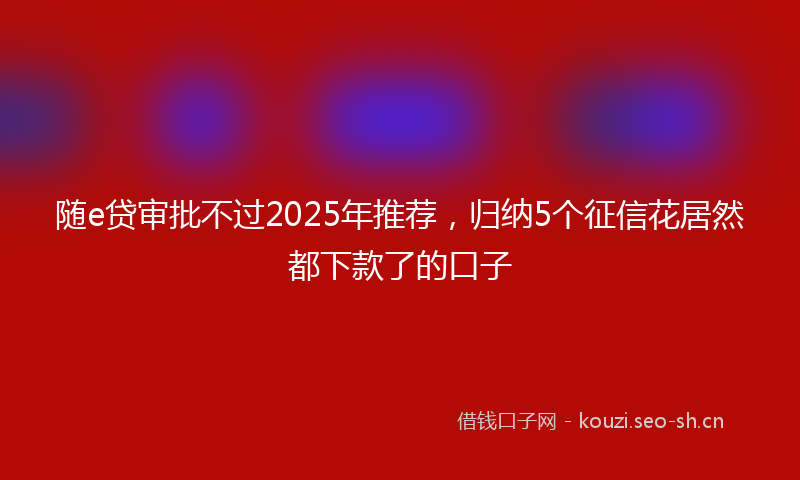 随e贷审批不过2025年推荐，归纳5个征信花居然都下款了的口子