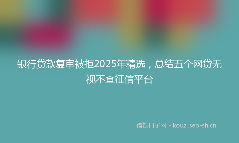 银行贷款复审被拒2025年精选，总结五个网贷无视不查征信平台