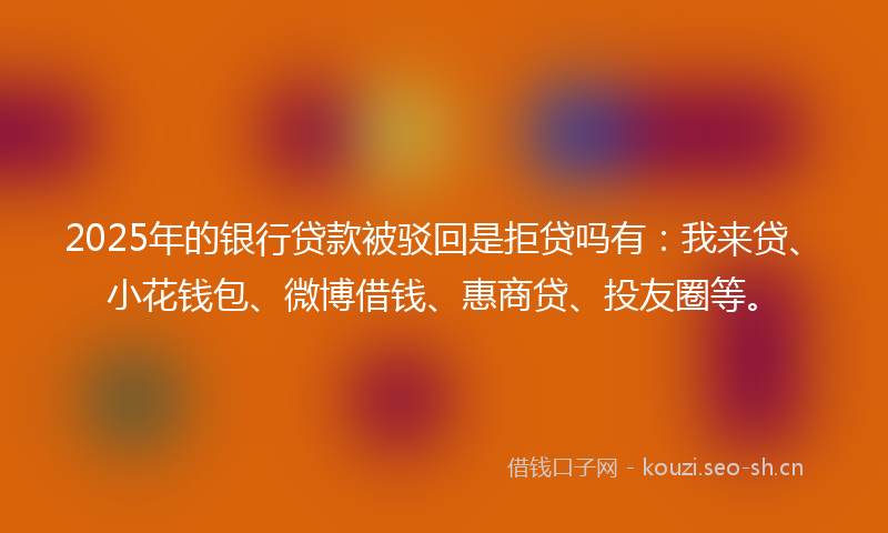 2025年的银行贷款被驳回是拒贷吗有：我来贷、小花钱包、微博借钱、惠商贷、投友圈等。