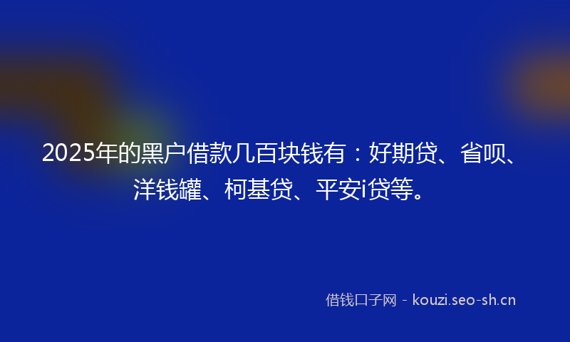 2025年的黑户借款几百块钱有：好期贷、省呗、洋钱罐、柯基贷、平安i贷等。