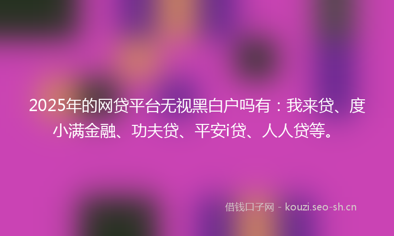 2025年的网贷平台无视黑白户吗有：我来贷、度小满金融、功夫贷、平安i贷、人人贷等。