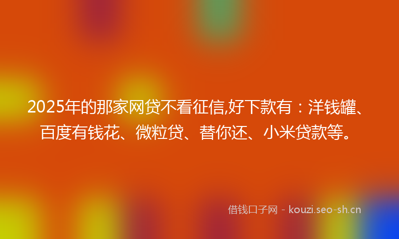 2025年的那家网贷不看征信,好下款有：洋钱罐、百度有钱花、微粒贷、替你还、小米贷款等。
