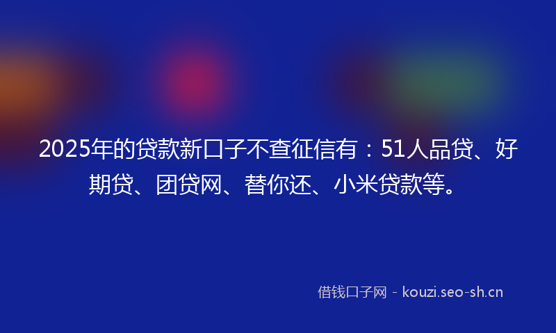 2025年的贷款新口子不查征信有：51人品贷、好期贷、团贷网、替你还、小米贷款等。