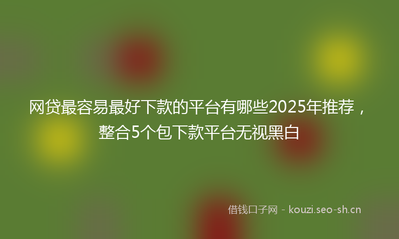 网贷最容易最好下款的平台有哪些2025年推荐，整合5个包下款平台无视黑白