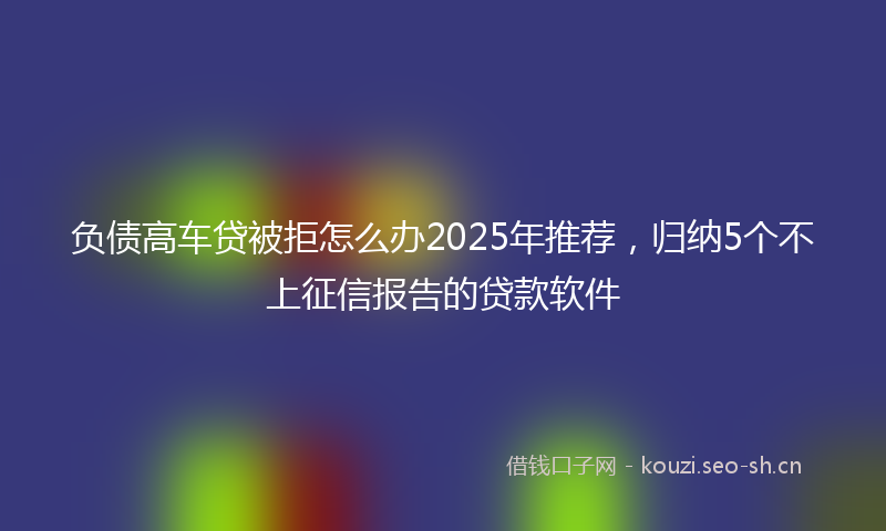 负债高车贷被拒怎么办2025年推荐，归纳5个不上征信报告的贷款软件