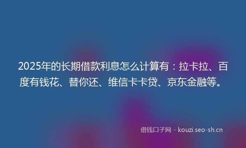 2025年的长期借款利息怎么计算有：拉卡拉、百度有钱花、替你还、维信卡卡贷、京东金融等。