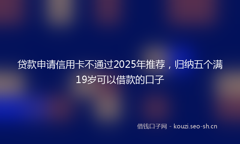 贷款申请信用卡不通过2025年推荐，归纳五个满19岁可以借款的口子