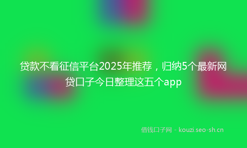 贷款不看征信平台2025年推荐，归纳5个最新网贷口子今日整理这五个app