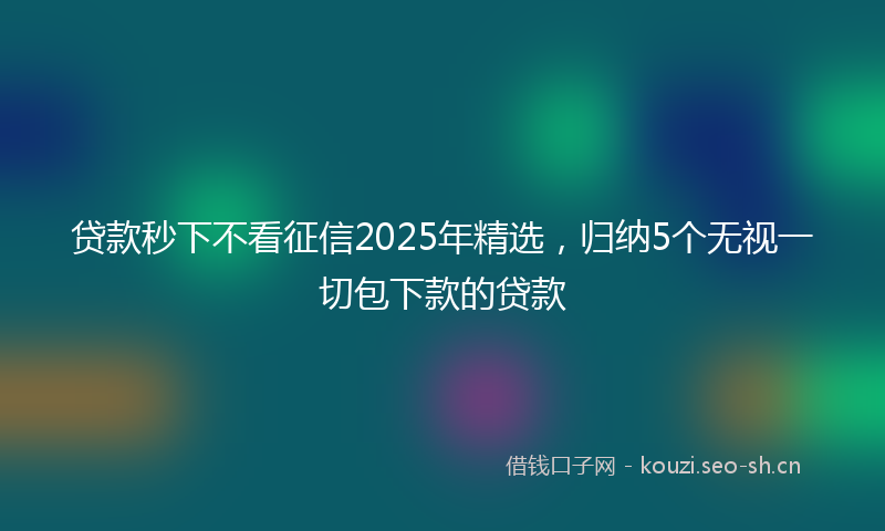 贷款秒下不看征信2025年精选，归纳5个无视一切包下款的贷款