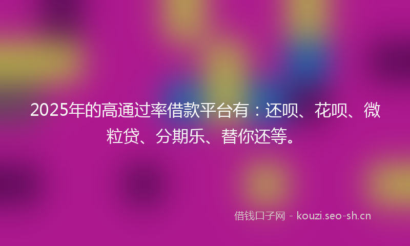 2025年的高通过率借款平台有：还呗、花呗、微粒贷、分期乐、替你还等。