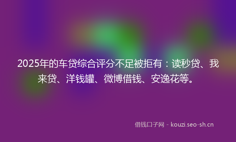 2025年的车贷综合评分不足被拒有：读秒贷、我来贷、洋钱罐、微博借钱、安逸花等。