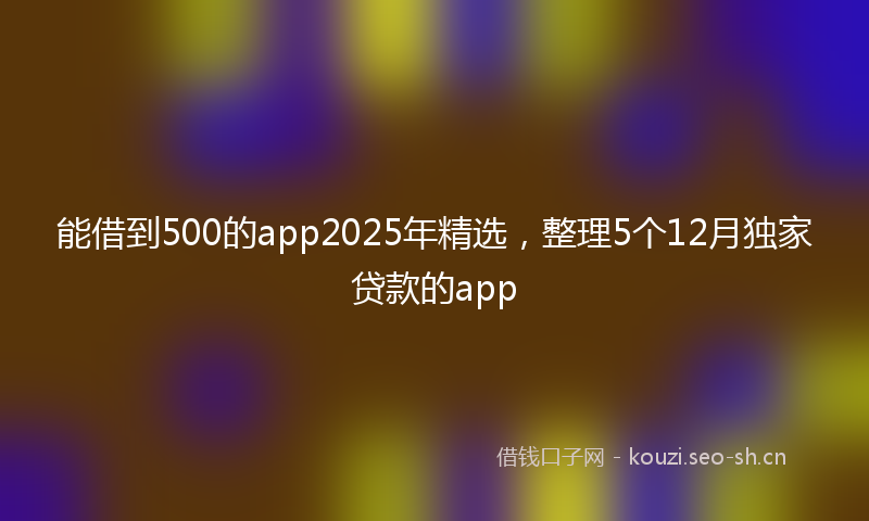 能借到500的app2025年精选，整理5个12月独家贷款的app