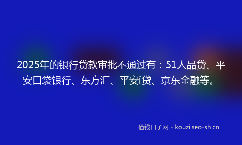 2025年的银行贷款审批不通过有：51人品贷、平安口袋银行、东方汇、平安i贷、京东金融等。